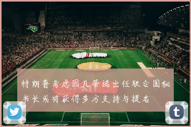 特朗普考虑因凡蒂诺出任联合国秘书长或将获得多方支持与提名