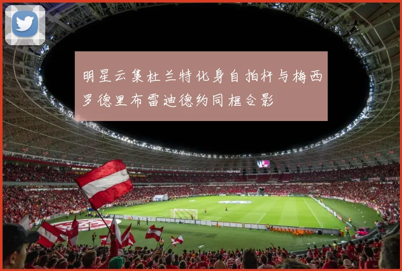 明星云集杜兰特化身自拍杆与梅西罗德里布雷迪德约同框合影