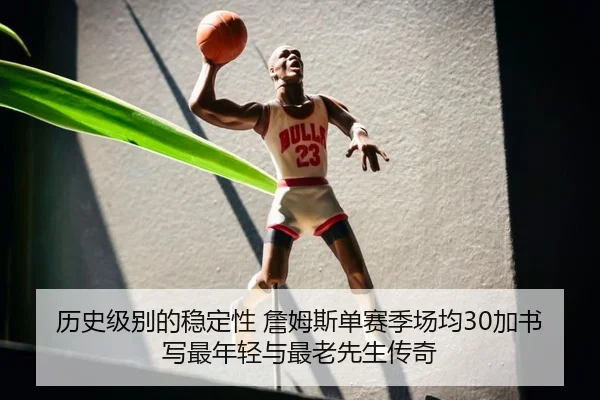 历史级别的稳定性 詹姆斯单赛季场均30加书写最年轻与最老先生传奇